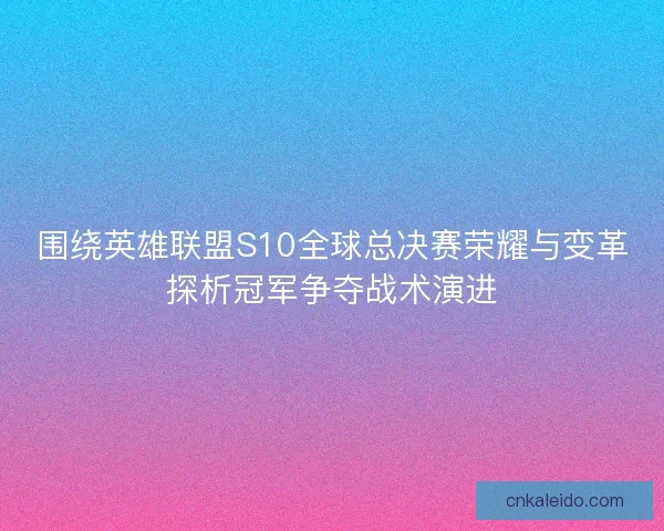 围绕英雄联盟S10全球总决赛荣耀与变革探析冠军争夺战术演进