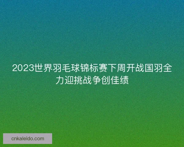 2023世界羽毛球锦标赛下周开战国羽全力迎挑战争创佳绩