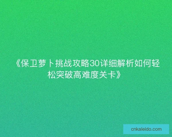 《保卫萝卜挑战攻略30详细解析如何轻松突破高难度关卡》