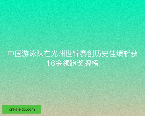 中国游泳队在光州世锦赛创历史佳绩斩获16金领跑奖牌榜