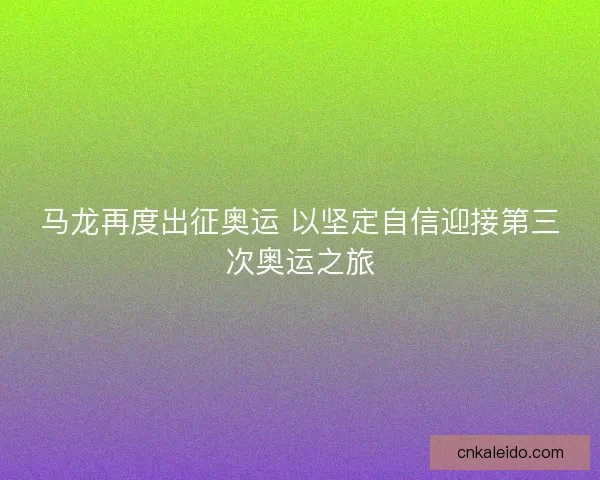 马龙再度出征奥运 以坚定自信迎接第三次奥运之旅