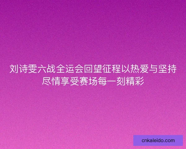 刘诗雯六战全运会回望征程以热爱与坚持尽情享受赛场每一刻精彩