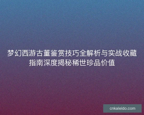 梦幻西游古董鉴赏技巧全解析与实战收藏指南深度揭秘稀世珍品价值