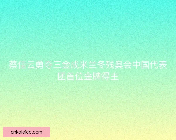 蔡佳云勇夺三金成米兰冬残奥会中国代表团首位金牌得主