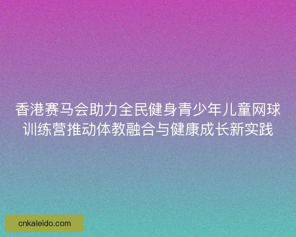 香港赛马会助力全民健身青少年儿童网球训练营推动体教融合与健康成长新实践