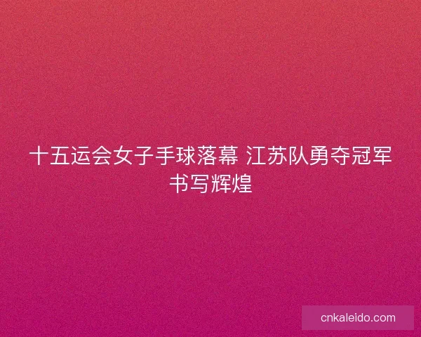 十五运会女子手球落幕 江苏队勇夺冠军书写辉煌