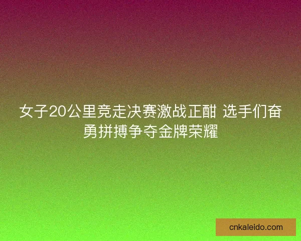 女子20公里竞走决赛激战正酣 选手们奋勇拼搏争夺金牌荣耀