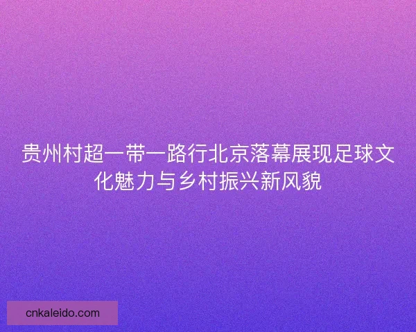 贵州村超一带一路行北京落幕展现足球文化魅力与乡村振兴新风貌