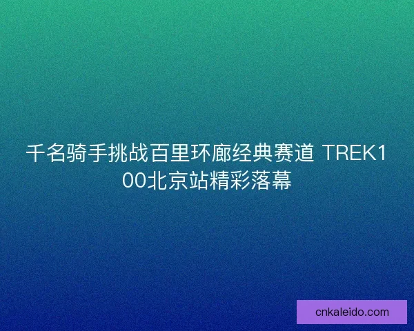 千名骑手挑战百里环廊经典赛道 TREK100北京站精彩落幕