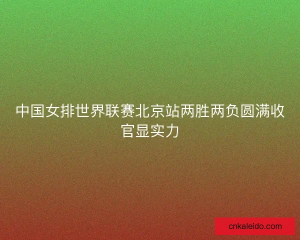 中国女排世界联赛北京站两胜两负圆满收官显实力