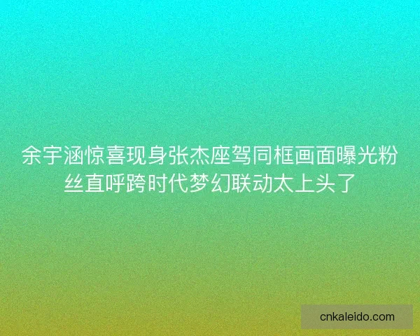 余宇涵惊喜现身张杰座驾同框画面曝光粉丝直呼跨时代梦幻联动太上头了